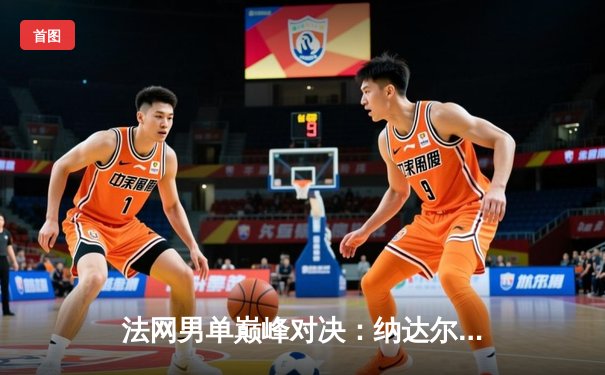 法网男单巅峰对决：纳达尔鏖战五盘力克德约科维奇，第15次加冕罗兰·加洛斯