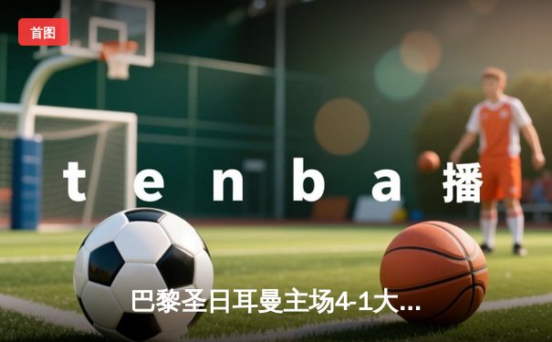 巴黎圣日耳曼主场4-1大胜巴塞罗那，姆巴佩戴帽领衔逆转晋级